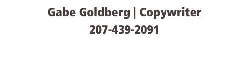 Gabe Goldberg | Copywriter
207-439-2091
gabegoldberg@mac.com
