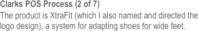 Clarks POS Process (2 of 7)
The product is XtraFit (which I also named and directed the logo design), a system for adapting shoes for wide feet.