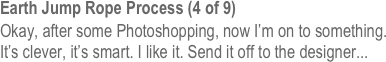 Earth Jump Rope Process (4 of 9)
Okay, after some Photoshopping, now I’m on to something. It’s clever, it’s smart. I like it. Send it off to the designer...