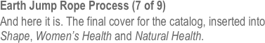 Earth Jump Rope Process (7 of 9)
And here it is. The final cover for the catalog, inserted into Shape, Women’s Health and Natural Health. 