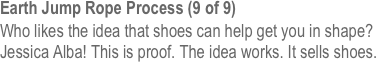 Earth Jump Rope Process (9 of 9)
Who likes the idea that shoes can help get you in shape? Jessica Alba! This is proof. The idea works. It sells shoes.