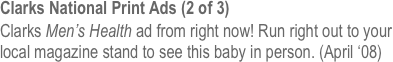 Clarks National Print Ads (2 of 3)
Clarks Men’s Health ad from right now! Run right out to your local magazine stand to see this baby in person. (April ‘08)