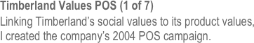 Timberland Values POS (1 of 7)
Linking Timberland’s social values to its product values, 
I created the company’s 2004 POS campaign.